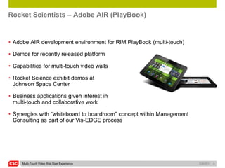 Rocket Scientists – Adobe AIR (PlayBook)


• Adobe AIR development environment for RIM PlayBook (multi-touch)

• Demos for recently released platform

• Capabilities for multi-touch video walls

• Rocket Science exhibit demos at
  Johnson Space Center

• Business applications given interest in
  multi-touch and collaborative work

• Synergies with “whiteboard to boardroom” concept within Management
  Consulting as part of our Vis-EDGE process




     Multi-Touch Video Wall User Experience                            5/26/2011   4
 