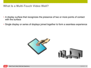 What Is a Multi-Touch Video Wall?


• A display surface that recognizes the presence of two or more points of contact
  with the surface

• Single display or series of displays joined together to form a seamless experience




     Multi-Touch Video Wall User Experience                                  5/26/2011   5
 
