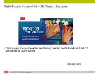 Multi-Touch Video Wall – 3M Touch Systems




• Glide across the screen while maintaining positive contact and can track 10
  simultaneous touch events




                                                          http://3m.com


     Multi-Touch Video Wall User Experience                                 5/26/2011   7
 
