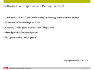 Software User Experience – Perceptive Pixel


• Jeff Han – 2006 – TED Conference (Technology Entertainment Design)

• Focus on HCI since days at NYU

• Creating CNN’s giant touch screen “Magic Wall”

• Geo-Spatial & Geo-intelligence

• No upper limit on touch points




                                                     http://perceptivepixel.com


     Multi-Touch Video Wall User Experience                               5/26/2011   8
 