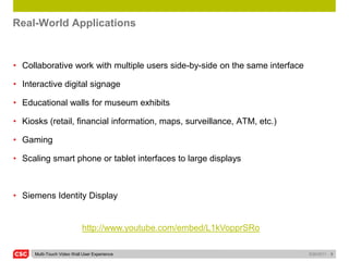 Real-World Applications


• Collaborative work with multiple users side-by-side on the same interface

• Interactive digital signage

• Educational walls for museum exhibits

• Kiosks (retail, financial information, maps, surveillance, ATM, etc.)

• Gaming

• Scaling smart phone or tablet interfaces to large displays



• Siemens Identity Display


                           http://www.youtube.com/embed/L1kVopprSRo

     Multi-Touch Video Wall User Experience                                   5/26/2011   9
 