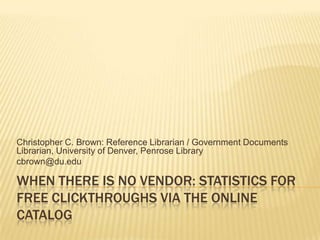 Christopher C. Brown: Reference Librarian / Government Documents
Librarian, University of Denver, Penrose Library
cbrown@du.edu

WHEN THERE IS NO VENDOR: STATISTICS FOR
FREE CLICKTHROUGHS VIA THE ONLINE
CATALOG
 