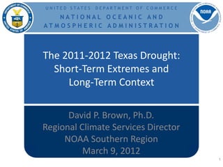 U N ITE D STATE S   D E PARTM E NT O F C OM M E R C E

   NATI O NAL O C EAN I C AN D
ATM O S PH E R I C AD M I N I STRATI O N




The 2011-2012 Texas Drought:
  Short-Term Extremes and
     Long-Term Context

      David P. Brown, Ph.D.
Regional Climate Services Director
     NOAA Southern Region
          March 9, 2012
                                                        1
 