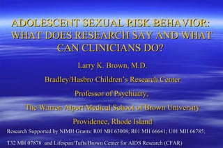 ADOLESCENT SEXUAL RISK BEHAVIOR:  WHAT DOES RESEARCH SAY AND WHAT CAN CLINICIANS DO?  Larry K. Brown, M.D. Bradley/Hasbro Children’s Research Center Professor of Psychiatry,  The Warren Alpert Medical School of Brown University Providence, Rhode Island Research Supported by NIMH Grants: R01 MH 63008; R01 MH 66641; U01 MH 66785;  T32 MH 07878   and Lifespan/Tufts/Brown Center for AIDS Research (CFAR) 