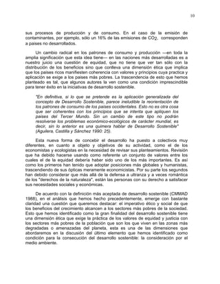 10
sus procesos de producción y de consumo. En el caso de la emisión de
contaminantes, por ejemplo, sólo un 16% de las emisiones de CO2, corresponden
a paises no desarrollados.
Un cambio radical en los patrones de consumo y producción —en toda la
amplia significación que esta idea tiene— en las naciones más desarrolladas es a
nuestro juicio una cuestión de equidad, que no tiene que ver tan sólo con la
distribución de los beneficios sino que conlleva una dimensión ética que implica
que los paises ricos manifiesten coherencia con valores y principios cuya practica y
aplicación se exige a los paises más pobres. La trascendencia de esto que hemos
planteado es tal, que algunos autores la ven como una condición imprescindible
para tener éxito en la iniciativas de desarrollo sostenible.
"En definitiva, si lo que se pretende es la aplicación generalizada del
concepto de Desarrollo Sostenible, parece ineludible la reorientación de
los patrones de consumo de los paises occidentales. Esto no es otra cosa
que ser coherentes con los principios que se intenta que apliquen los
paises del Tercer Mundo. Sin un cambio de este tipo no podrán
resolverse los problemas económico-ecológicos de carácter mundial, es
decir, sin lo anterior es una quimera hablar de Desarrollo Sostenible"
(Aguilera, Castilla y Sánchez 1990: 25).
Esta nueva forma de concebir el desarrollo ha puesto a colectivos muy
diferentes, en cuanto a objeto y objetivos de su actividad, como el de los
economistas y ecologistas en la necesidad de revisar sus planteamientos. Revisión
que ha debido hacerse usando como referente un conjunto de valores entre los
cuales el de la equidad debería haber sido uno de los más importantes. Es así
como los primeros han tenido que adoptar posiciones más globales y humanistas,
trascendiendo de sus ópticas meramente economicistas. Por su parte los segundos
han debido considerar que más allá de la defensa a ultranza y a veces romántica
de los "derechos de la naturaleza", están las personas con su derecho a satisfacer
sus necesidades sociales y económicas.
De acuerdo con la definición más aceptada de desarrollo sostenible (CMMAD
1988), en el análisis que hemos hecho precedentemente, emerge con bastante
claridad una cuestión que queremos destacar: el imperativo ético y social de que
los beneficios del crecimiento alcancen a los sectores más pobres de la sociedad.
Esto que hemos identificado como la gran finalidad del desarrollo sostenible tiene
una dimensión ética que exige la práctica de los valores de equidad y justicia con
los sectores más pobres de la población que son los que viven en las zonas más
degradadas o amenazadas del planeta, esta es una de las dimensiones que
abordaremos en la discusión del último elemento que hemos identificado como
condición para la consecución del desarrollo sostenible: la consideración por el
medio ambiente.
 