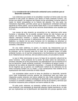11
3. La consideración de la dimensión ambiental como condición para el
desarrollo sostenible.
Las evidencias que existen en la actualidad, muestran en forma cada vez más
insistente el alto grado de deterioro que afecta al medio ambiente humano. Las
formas que adopta y la magnitud del impacto de las actividades humanas sobre el
medio no tienen precedentes en la historia del planetra. Por otra parte, los
indicadores disponibles, permiten prever que la degradación ambiental continuará
siguiendo el mismo patrón que ha tenido hasta ahora, si no se modifica los estilos
de desarrollo prevalecientes tanto de las naciones desarrolladas como aquellas que
no lo son.
Las causas de esta situación se encuentran en las relaciones entre seres
humanos y naturaleza. No es posible concebir formas de vida humana que se
realicen sin intervención sobre la naturaleza para transformarla . Pero en esta
relación interactiva hombres y mujeres también sufren modificaciones como
consecuencia de las acciones e interacciones que se producen en este proceso
dialéctico. La relación de los seres humanos con la naturaleza es entonces un
fenómeno esencialmente social, en el cual no cabe una separación categórica entre
sociedad y naturaleza.
En una visión sistémica, lo social y lo natural, las interacciones que se
producen entre estos dos componentes, así como las transformaciones mutuas que
se producen, son en conjunto parte de un todo, de un sistema mayor, el medio
ambiente humano, en el cual los componentes y los fenómenos son sub-sistemas
de él. Hablaríamos así entonces, del sub-sistema social y el sub-sistema natural.
Lo que sí debe reconocerse es que a lo largo de la evolución cultural de los
seres humanos como producto de la acción de estos sobre las estructuras y
procesos naturales se ha ido produciendo una artificialización que se expresa en lo
que se denomina "medio ambiente construido". El problema se genera cuando, —
producto de los estilos de desarrollo imperantes—, el grado de artificialización es
de tal magnitud que se genera una modificación radical de las relaciones de los
seres humnanos hombre con su medio, y cuya consecuencia más evidente es la
superposición del medio construido al medio natural.
Las sociedades deben asumir la tarea de planificar su desarrollo, teniendo
como meta fundamental procurar generar las condiciones para que todos sus
integrantes puedan alcanzar una buena calidad de vida. Estas condiciones están
orientadas, en la mayoría de las estrategias de desarrollo que se diseñan y aplican,
a producir un aumento cualitativo y cuantitativo de los de los bienes y servicios que
se estiman necesarios para configurar una buena calidad de vida.
En este punto, entonces, es necesario, señalar que el tema de la relación
entre ambiente y las estrategias de desarrollo adquiere capital importancia, no sólo
por sus implicancias con la planificación del desarrollo sino porque aparece como
 