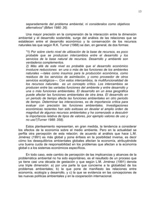 13
separadamente del problema ambiental, ni consideralos como objetivos
alternativos" (Bifani 1980: 26).
Una mayor precisión en la comprensión de la interacción entre la dimensión
ambiental y el desarrollo sostenible, surge del análisis de las relaciones que se
establecen entre el desarrollo económico y la conservación de los recursos
naturales las que según R.K. Turner (1988) se dan, en general, de dos formas:
"1) Por sobre cierto nivel de utilización de la base de recursos, es poco
probable que se produzcan intercambios entre el desarrollo y los
servicios de la base natural de recursos. Desarrollo y ambiente son
verdaderos complementos.
2) Más allá de este nivel es probable que el desarrollo económico
involucre reducciones en una o más de las funciones de los ambientes
naturales —tales como insumos para la producción económica, como
residuos de los servicios de asimilación, y como proveedor de otros
servicios ecológicos—. Con estos intercambios, la multifuncionalidad de
los recursos naturales es un concepto crítico. Los intercambios se
producen entre las variadas funciones del ambiente y entre desarrollo y
una o más funciones ambientales. El desarrollo en un área geográfica
puede afectar las funciones ambientales de otra área. El desarrollo en
un periodo de tiempo afecta las funciones ambientales en otro periodo
de tiempo. Determinar las interacciones, es de importancia crítica para
evaluar con precisión las funciones ambientales. Investigaciones
económicas recientes han sido exitosas en develar el amplio orden de
magnitud de algunos recursos ambientales y ha comenzado a descubrir
la importancia relativa de tipos de valores, por ejemplo valores de uso y
no uso"(Turner 1988: 358).
Estos planteamiento representan, en gran medida, la tendencia a considerar
los efectos de la economía sobre el medio ambiente. Pero en la actualidad se
perfila otra percepción de esta relación; de acuerdo al análisis que hace L.M.
Jiménez (1991) es más global y pone énfasis en la posibilidad inversa, es decir
cómo los desequilibrios ambientales globales afectan la economía, atribuyéndole
una buena cuota de responsabilidad en los problemas que afectan a la economía
global o a los sistemas económicos específicos.
En todo caso, este cambio de percepción de las implicancias y alcances de la
problemática ambiental no ha sido espontáneo, es el resultado de un proceso que
ya tiene casi una década de gestación y que según L.M. Jiménez (1991) denota
una triple dimensión: a) por una parte la que concierne a la globalidad de los
problemas ambientales; b) la que pone de manifiesto las relaciones entre
economía, ecología y desarrollo, y c) la que se evidencia en las concepciones de
las nuevas políticas ambientales y en la cooperación internacional.
 