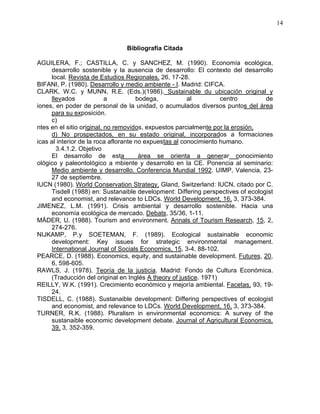 14
Bibliografía Citada
AGUILERA, F.; CASTILLA, C. y SANCHEZ, M. (1990). Economía ecológica,
desarrollo sostenible y la ausencia de desarrollo: El contexto del desarrollo
local. Revista de Estudios Regionales, 26, 17-28.
BIFANI, P. (1980). Desarrollo y medio ambiente - I. Madrid: CIFCA.
CLARK, W.C. y MUNN, R.E. (Eds.)(1986). Sustainable du ubicación original y
llevados a bodega, al centro de
iones, en poder de personal de la unidad, o acumulados diversos puntos del área
para su exposición.
c)
ntes en el sitio original, no removidos, expuestos parcialmente por la erosión,
d) No prospectados, en su estado original, incorporados a formaciones
icas al interior de la roca aflorante no expuestas al conocimiento humano.
3.4.1.2. Objetivo
El desarrollo de esta área se orienta a generar conocimiento
ológico y paleontológico a mbiente y desarrollo en la CE. Ponencia al seminario:
Medio ambiente y desarrollo. Conferencia Mundial 1992. UIMP, Valencia, 23-
27 de septiembre.
IUCN (1980). World Conservation Strategy, Gland, Switzerland: IUCN, citado por C.
Tisdell (1988) en: Sustanaible development: Differing perspectives of ecologist
and economist, and relevance to LDCs. World Development, 16, 3, 373-384.
JIMENEZ, L.M. (1991). Crisis ambiental y desarrollo sostenible. Hacia una
economía ecológica de mercado. Debats, 35/36, 1-11.
MÄDER, U. (1988). Tourism and environment. Annals of Tourism Research, 15, 2,
274-276.
NIJKAMP, P.y SOETEMAN, F. (1989). Ecological sustainable economic
development: Key issues for strategic environmental management.
International Journal of Socials Economics, 15, 3-4, 88-102.
PEARCE, D. (1988). Economics, equity, and sustainable development. Futures, 20,
6, 598-605.
RAWLS, J. (1978). Teoría de la justicia. Madrid: Fondo de Cultura Económica.
(Traducción del original en Inglés A theory of justice. 1971)
REILLY, W.K. (1991). Crecimiento económico y mejoría ambiental. Facetas, 93, 19-
24.
TISDELL, C. (1988). Sustanaible development: Differing perspectives of ecologist
and economist, and relevance to LDCs. World Development, 16, 3, 373-384.
TURNER, R.K. (1988). Pluralism in environmental economics: A survey of the
sustanaible economic development debate. Journal of Agricultural Economics,
39, 3, 352-359.
 