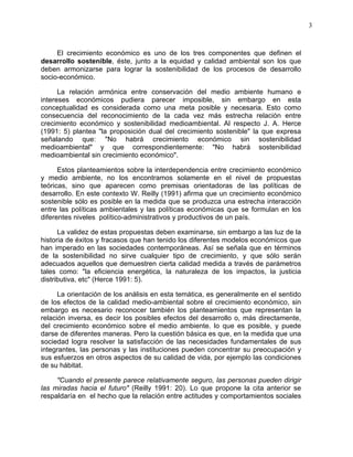 3
El crecimiento económico es uno de los tres componentes que definen el
desarrollo sostenible, éste, junto a la equidad y calidad ambiental son los que
deben armonizarse para lograr la sostenibilidad de los procesos de desarrollo
socio-económico.
La relación armónica entre conservación del medio ambiente humano e
intereses económicos pudiera parecer imposible, sin embargo en esta
conceptualidad es considerada como una meta posible y necesaria. Esto como
consecuencia del reconocimiento de la cada vez más estrecha relación entre
crecimiento económico y sostenibilidad medioambiental. Al respecto J. A. Herce
(1991: 5) plantea "la proposición dual del crecimiento sostenible" la que expresa
señalando que: "No habrá crecimiento económico sin sostenibilidad
medioambiental" y que correspondientemente: "No habrá sostenibilidad
medioambiental sin crecimiento económico".
Estos planteamientos sobre la interdependencia entre crecimiento económico
y medio ambiente, no los encontramos solamente en el nivel de propuestas
teóricas, sino que aparecen como premisas orientadoras de las políticas de
desarrollo. En este contexto W. Reilly (1991) afirma que un crecimiento económico
sostenible sólo es posible en la medida que se produzca una estrecha interacción
entre las políticas ambientales y las políticas económicas que se formulan en los
diferentes niveles político-administrativos y productivos de un país.
La validez de estas propuestas deben examinarse, sin embargo a las luz de la
historia de éxitos y fracasos que han tenido los diferentes modelos económicos que
han imperado en las sociedades contemporáneas. Así se señala que en términos
de la sostenibilidad no sirve cualquier tipo de crecimiento, y que sólo serán
adecuados aquellos que demuestren cierta calidad medida a través de parámetros
tales como: "la eficiencia energética, la naturaleza de los impactos, la justicia
distributiva, etc" (Herce 1991: 5).
La orientación de los análisis en esta temática, es generalmente en el sentido
de los efectos de la calidad medio-ambiental sobre el crecimiento económico, sin
embargo es necesario reconocer también los planteamientos que representan la
relación inversa, es decir los posibles efectos del desarrollo o, más directamente,
del crecimiento económico sobre el medio ambiente. lo que es posible, y puede
darse de diferentes maneras. Pero la cuestión básica es que, en la medida que una
sociedad logra resolver la satisfacción de las necesidades fundamentales de sus
integrantes, las personas y las instituciones pueden concentrar su preocupación y
sus esfuerzos en otros aspectos de su calidad de vida, por ejemplo las condiciones
de su hábitat.
"Cuando el presente parece relativamente seguro, las personas pueden dirigir
las miradas hacia el futuro" (Reilly 1991: 20). Lo que propone la cita anterior se
respaldaría en el hecho que la relación entre actitudes y comportamientos sociales
 