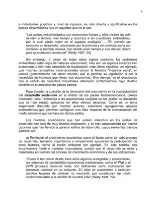 4
e individuales positivos y nivel de ingresos, es más directa y significativa en los
paises desarrollados que en aquellos que no lo son.
"Los paises industrializados con economías fuertes y altos niveles de vida
tienden a dedicar mas tiempo y recursos a las cuestiones ambientales,
por lo cual están mejor en el aspecto ecológico" …"En cambio las
naciones en desarrollo, abrumadas por la pobreza y en continua lucha por
contener el hambre masiva, han tenido poco tiempo y aún menos dinero
para la protección ambiental" (Reilly 1991: 20).
Sin embargo, a pesar de todos estos signos positivos, los problemas
ambientales están lejos de haberse solucionado, más aún en algunos sectores han
aumentado o bien han cambiado de localización, esto último significa, por ejemplo,
que muchas compañías transnacionales ubican la llamada "industria sucia", en
paises (generalmente del tercer mundo) que lo permite su legislación o por la
necesidad de ingresos que tienen sus economías. Otro ejemplo es el relacionado
con el vertido de desechos industriales altamente contaminantes cuyo destino
también es el ambiente de paises pobres.
Para abordar la cuestión de la dimensión del crecimiento en la conceptualidad
del desarrollo sostenible en el ámbito de los paises latinoamericanos, parece
necesario hacer referencia a las experiencias surgidas de los estilos de desarrollo
que se han estado aplicando en ellos últimos decenios. Como es un tema
largamente discutido por muchos autores, solamente agregaremos algunos
antecedentes que permitan configurar una idea respecto de la consideración del
medio ambiente que se hace en dichos estilos.
Los modelos económicos que han estado implícitos en los estilos de
desarrollo han sido de muy diversa inspiración, y se han caracterizado por asumir
opciones que han llevado a generar estilos de desarrollo, cuyos elementos básicos
parecen ser:
a) Privilegiar el crecimiento económico como el factor clave de todo proceso
de desarrollo, restando importancia o simplemente ignorando la participación de
otros factores, como el medio ambiente por ejemplo. En este sentido, nos
encontramos frente a modelos incompletos, puesto que el desarrollo se mide y
caracteriza en función del proceso de crecimiento económico y de sus indicadores.
"Como lo han dicho desde hace años algunos ecologistas y economistas,
los sistemas de contabilidad económicas tradicionales, como el PNB y el
PNN (producto nacional neto), son deficientes como indicadores del
bienestar nacional en su conjunto. En ellos se subestiman o excluyen
muchos factores de carácter no mercantil, que contribuyen de modo
inconmensurable a la calidad de nuestra vida" (Reilly 1991: 24).
 