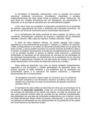 5
b) Considerar el desarrollo, básicamente, como un proceso que procura
solucionar problemas económicos, tecnológicos, industriales y sociales,
independientemente del lugar desde donde se generen dichas "soluciones". De
esta forma los modelos económicos han ido impulsando una aproximación al
desarrollo, en la que éste se caracteriza por ser esencialmente exógeno
c) No incluir entre sus propósitos, la adecuada consideración de la necesidad
de distribuir espacialmente los frutos y beneficios del crecimiento económico. Se
genera así una forma de crecimiento que es concentrador del producto.
d) La consideración del medio ambiente en estos modelos, se reduce a tres
cuestiones: contaminación, extracción de recursos y valoración de los ambientes
naturales. (Gutman 1986, citado por Aguilera, Castilla y Sánchez, 1990).
A partir de estos aspectos básicos, se pueden agregar otros rasgos,
basándonos en las características que según F. Aguilera, C. Castilla y M. Sánchez,
(1990) corresponderían a los estilos de desarrollo prevalecientes en los paises del
tercer mundo, y que es posible reconocer en muchas naciones de América Latina y
el Caribe: a) Carácter transnacional, b) tendencia homogeneizante de la economía
y de la sociedad mundial, c) ignorar la relación entre economía y problemas
ambientales, d) reemplazo de los mecanismos de mercado por las estrategias de
las empresas transnacionales, e) intensificación de la explotación de los recursos
naturales, f) dependencia creciente de una sola fuente de energía: el petroleo, g)
efecto desarticulador de los estilos de desarrollo autónomos o locales.
Estos estilos de desarrollo, que como ya hemos señalado insistentemente,
responden a una concepción o modelo generalizado de desarrollo tienen una
postura respecto al medio ambiente y sus problemas que se caracteriza por
considerarlos ajenos a la estructura del sistema económico y totalmente
desconectados de su funcionamiento.
"El paradigma económico vigente sigue sin reconocer que los problemas
del medio ambiente no son fenómenos 'externos' al sistema, sino que en
realidad son inherentes al propio funcionamiento del aparato económico"
(Jimenez 1991: 4).
El reemplazo de estos estilos de desarrollo por otros que se enmarquen en la
concepción de desarrollo sostenible, puede dar una direccionalidad diferente a
los procesos de desarrollo de los paises más pobres, sin dejar de reconocer que
esa nueva dirección también debe ser asumida por las naciones industrializadas.
Esta globalidad con que debe ser enfrentado el desarrollo es, por lo demás, una de
las metas del llamado "Nuevo Orden Económico Internacional", y que hace más de
una década fue demandado por los representantes de los gobiernos de los paises
del Tercer Mundo en las Naciones Unidas
 