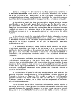 6
Como se podrá apreciar, dimensionar el papel del crecimiento económico en
el desarrollo sostenible, admite más de una posibilidad de análisis. Una de ellas
es la que nos ofrece W.K. Reilly (1991), y que nos parece consistente con la
conceptualidad que subyace en el desarrollo sostenible. Del tratamiento que este
autor hace del tema se pueden deducir las siguientes ideas a modo de conclusión:
a) el crecimiento económico tiene efectos positivos sobre el ambiente humano
considerado en su dimensión global. Esto significa que los beneficios que se
producen como consecuencia del crecimiento económico alcanzan a las diversas
categorías de componentes ambientales contribuyendo a su conservación o manejo
racional así como a su protección frente a los impactos ambientales de las
actividades humanas, a la vez que pueden generar un mejoramiento del hábitat
humano.
b) el crecimiento económico potencia la eficiencia de las actividades humanas
en la medida que la mayor disponibilidad de recursos financieros permite incorporar
la dimensión ambiental en las actividades de producción de bienes, en la forma de
evaluación de impacto ambiental, en el uso de tecnologías adecuadas
ambientalmente, etc.
c) el crecimiento económico puede producir mayor cantidad de empleo,
proporcionar estabilidad económica a las personas y a la comunidad. Esta
satisfacción de las necesidades de subsistencia, puede generar las condiciones
para que, a nivel personal o comunitario, se eleven los niveles de sensibilidad, de
conciencia y de participación ciudadana frente a los problemas ambientales
regionales.
d) un crecimiento económico adecuado puede favorecer la productividad y la
competitividad internacional, lo cual en un marco ético de solidaridad entre las
naciones tiene la potencialidad de influir en un mejoramiento de la calidad de vida,
sobretodo de los sectores más pobres de la comunidad internacional. De esta
manera se da alguna posibilidad de una interacción con el medio ambiente más
adecuada y respetuosa del derecho de las generaciones presentes y futuras de
gozar de sus beneficios.
e) un crecimiento económico adecuado ambientalmente será aquel en que
sustente en la idea que el incremento de la producción no debe constituir una
finalidad en si misma, por el contrario debe ser sólo un medio que posibilite que las
personas alcancen una mejor calidad de vida. Se trata, desde una perspectiva
humanista, poner a la persona, en el centro de cualquier proceso de desarrollo,
sólo así este tendrá sentido.
En la discusión de las ideas planteadas anteriormente, hemos tratado de
evidenciar la connotación que tiene el componente de crecimiento económico en el
concepto de desarrollo sostenible, la que en en síntesis podría expresarse como la
búsqueda de la compatibilidad entre conservación del medio ambiente e intereses
 