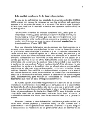8
2. La equidad social como fin del desarrollo sostenible.
En una de las definiciones más aceptada de desarrollo sostenible (CMMAD
1988) emerge con claridad la necesidad de que los beneficios del crecimiento
alcancen a los sectores más pobres de la sociedad. Este aspecto cuya dimensión
ética es clara, hace que el desarrollo sostenible sea coherente con los valores de
equidad y justicia.
"El desarrollo sostenible es entonces consistente con: justicia para los
marginados sociales; justicia para las generaciones futuras; justicia para
la naturaleza; y rechazo al riesgo que surge de:nuestra ignorancia sobre
las interacciones entre medio ambiente, economía y sociedad; y al daño
social y económico que surge de los bajos márgenes de adaptación a los
impactos externos (Pearce 1988: 599).
Pero esta búsqueda de la justicia para los sectores más desfavorecidos de la
sociedad —que constituye uno de los fines de esta opción de desarrollo— estaría
en gran medida determinada por la constancia y las condiciones cualitativas del
capital natural. Esto porque en opinión de D. Pearce (1988), las personas y las
sociedades pobres son en muchos casos tanto o más afectadas por el deterioro del
ambiente, planteamiento que representa un matiz diferente en este debate, en el
sentido que desvirtúa lo que se afirma habitualmente acerca que las cuestiones
ambientales sólo conciernen a los sectores ricos de la sociedad, lo que supondría
la existencia de una suerte de "elitismo medio-ambiental". Esta afirmación no sólo
estaría lejos de ajustarse a la realidad, sino por el contrario esa misma realidad
muestra que las relaciones entre medio ambiente y pobreza son evidentes, claras y
múltiples. Según D. Pearce (1988), uno de los contextos en que se puede analizar
esta relación es el de los paises en desarrollo en los cuales existe una dependencia
directa de la base natural de recursos, como es el caso del uso de biomasa vegetal
(leña, especificamente) para resolver las necesidades de energía doméstica,
dependencia que no es tan obvia en los paises desarrollados.
En nuestra opinión, la equidad intrageneracional es sólo uno de los aspectos
implícitos en la dimensión de la equidad que es consubstancial a la sostenibilidad
del desarrollo. En efecto, la equidad no sólo es deseable para la generación actual,
sino que sus alcances deben extenderse hacia el futuro, por lo tanto superan los
límites intrageneracionales. La teoría de J. Rawls (1978), sobre la justicia, sugiere
como regla moral que las generaciones venideras deben tener, al menos, la
posibilidad de acceder a la misma base de recursos naturales que la generación
anterior.
El énfasis puesto en el valor de la equidad, también surge en los análisis que
hacen otros autores (Nijkamp y Soeteman 1989), los que plantean que la
posibilidad que —en una perspectiva de desarrollo sostenible— se pueda asegurar
la satisfacción de las necesidades de las generaciones futuras sin sacrificar las de
 