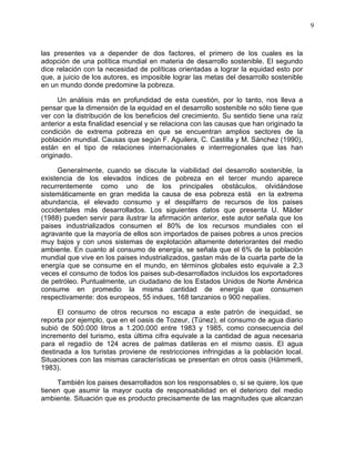 9
las presentes va a depender de dos factores, el primero de los cuales es la
adopción de una política mundial en materia de desarrollo sostenible. El segundo
dice relación con la necesidad de políticas orientadas a lograr la equidad esto por
que, a juicio de los autores, es imposible lograr las metas del desarrollo sostenible
en un mundo donde predomine la pobreza.
Un análisis más en profundidad de esta cuestión, por lo tanto, nos lleva a
pensar que la dimensión de la equidad en el desarrollo sostenible no sólo tiene que
ver con la distribución de los beneficios del crecimiento. Su sentido tiene una raíz
anterior a esta finalidad esencial y se relaciona con las causas que han originado la
condición de extrema pobreza en que se encuentran amplios sectores de la
población mundial. Causas que según F. Aguilera, C. Castilla y M. Sánchez (1990),
están en el tipo de relaciones internacionales e interrregionales que las han
originado.
Generalmente, cuando se discute la viabilidad del desarrollo sostenible, la
existencia de los elevados índices de pobreza en el tercer mundo aparece
recurrentemente como uno de los principales obstáculos, olvidándose
sistemáticamente en gran medida la causa de esa pobreza está en la extrema
abundancia, el elevado consumo y el despilfarro de recursos de los paises
occidentales más desarrollados. Los siguientes datos que presenta U. Mäder
(1988) pueden servir para ilustrar la afirmación anterior, este autor señala que los
paises industrializados consumen el 80% de los recursos mundiales con el
agravante que la mayoría de ellos son importados de paises pobres a unos precios
muy bajos y con unos sistemas de explotación altamente deteriorantes del medio
ambiente. En cuanto al consumo de energía, se señala que el 6% de la población
mundial que vive en los paises industrializados, gastan más de la cuarta parte de la
energía que se consume en el mundo, en términos globales esto equivale a 2,3
veces el consumo de todos los paises sub-desarrollados incluidos los exportadores
de petróleo. Puntualmente, un ciudadano de los Estados Unidos de Norte América
consume en promedio la misma cantidad de energía que consumen
respectivamente: dos europeos, 55 indues, 168 tanzanios o 900 nepalíes.
El consumo de otros recursos no escapa a este patrón de inequidad, se
reporta por ejemplo, que en el oasis de Tozeur, (Túnez), el consumo de agua diario
subió de 500.000 litros a 1.200.000 entre 1983 y 1985, como consecuencia del
incremento del turismo, esta última cifra equivale a la cantidad de agua necesaria
para el regadío de 124 acres de palmas datileras en el mismo oasis. El agua
destinada a los turistas proviene de restricciones infringidas a la población local.
Situaciones con las mismas características se presentan en otros oasis (Hämmerli,
1983).
También los paises desarrollados son los responsables o, si se quiere, los que
tienen que asumir la mayor cuota de responsabilidad en el deterioro del medio
ambiente. Situación que es producto precisamente de las magnitudes que alcanzan
 