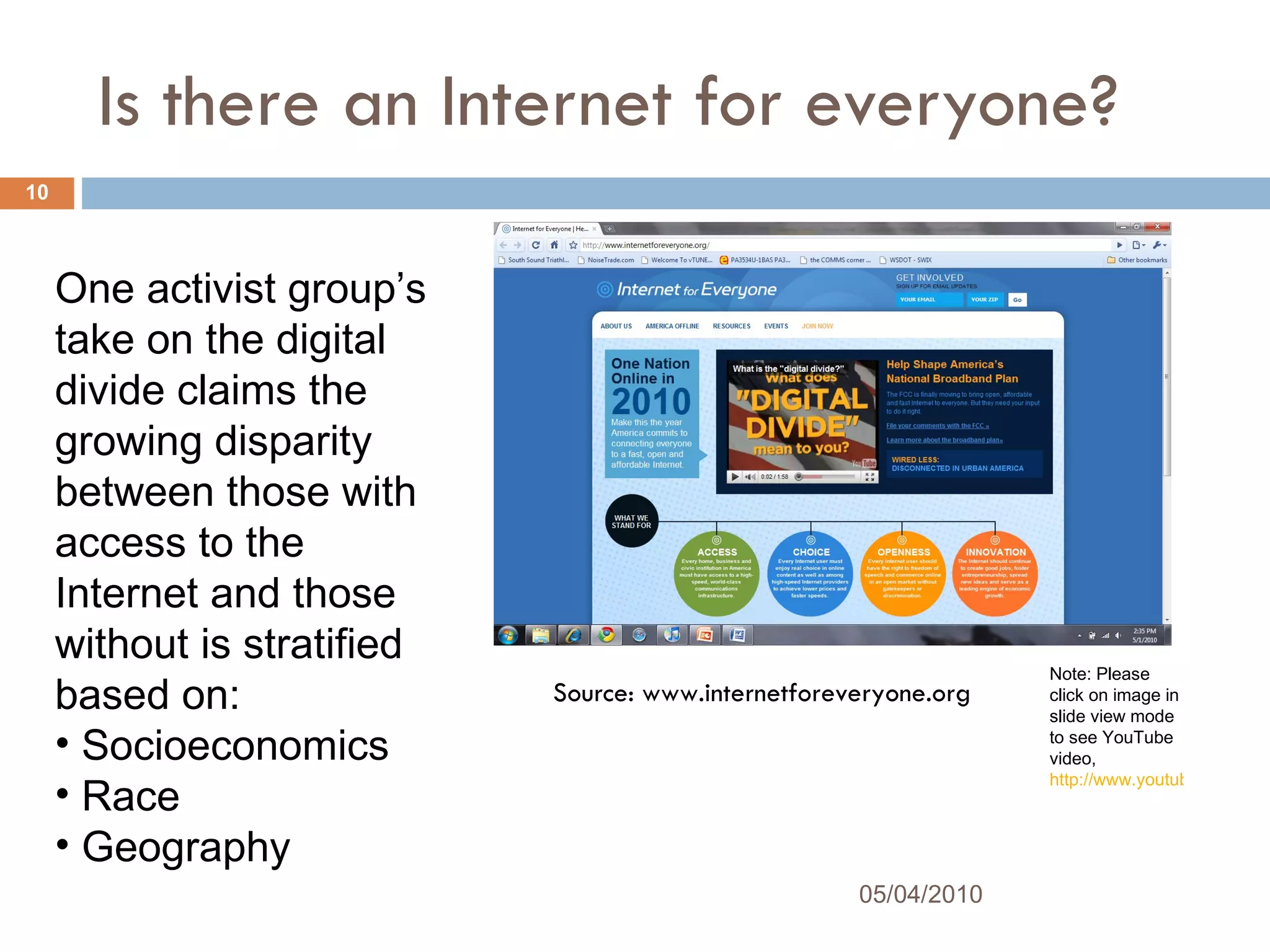 Is there an Internet for everyone? Source: www.internetforeveryone.org Note: Please click on image in slide view mode to see YouTube video,  http://www.youtube.com/watch?v=fCIB_vXUptY&feature=player_embedded#! 05/04/2010 One activist group’s take on the digital divide claims the growing disparity between those with access to the Internet and those without is stratified based on:  Socioeconomics Race  Geography 