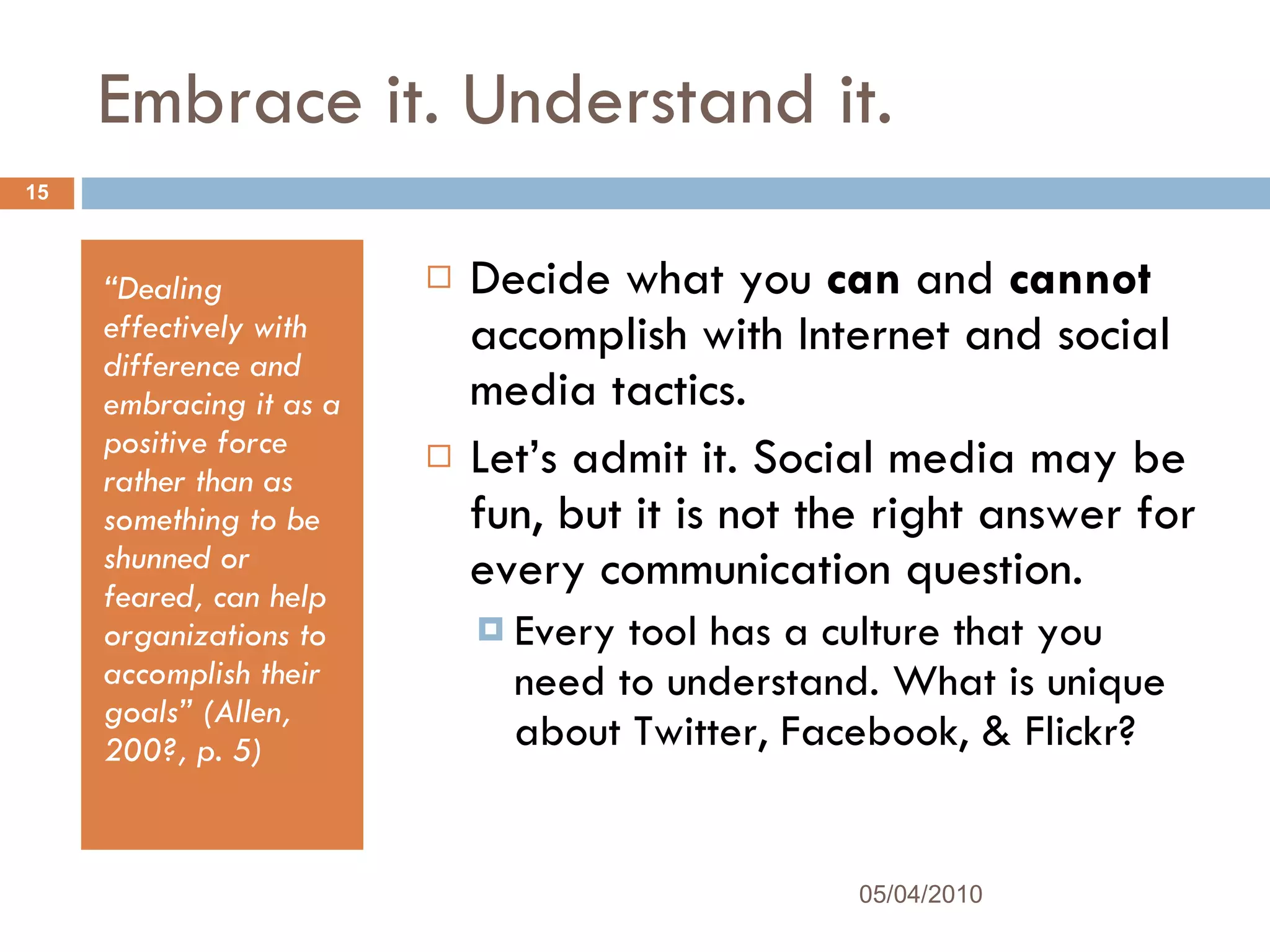 Embrace it. Understand it. “ Dealing effectively with difference and embracing it as a positive force rather than as something to be shunned or feared, can help organizations to accomplish their goals” (Allen, 200?, p. 5) Decide what you  can  and  cannot  accomplish with Internet and social media tactics.  Let’s admit it. Social media may be fun, but it is not the right answer for every communication question. Every tool has a culture that you need to understand. What is unique about Twitter, Facebook, & Flickr? 05/04/2010 