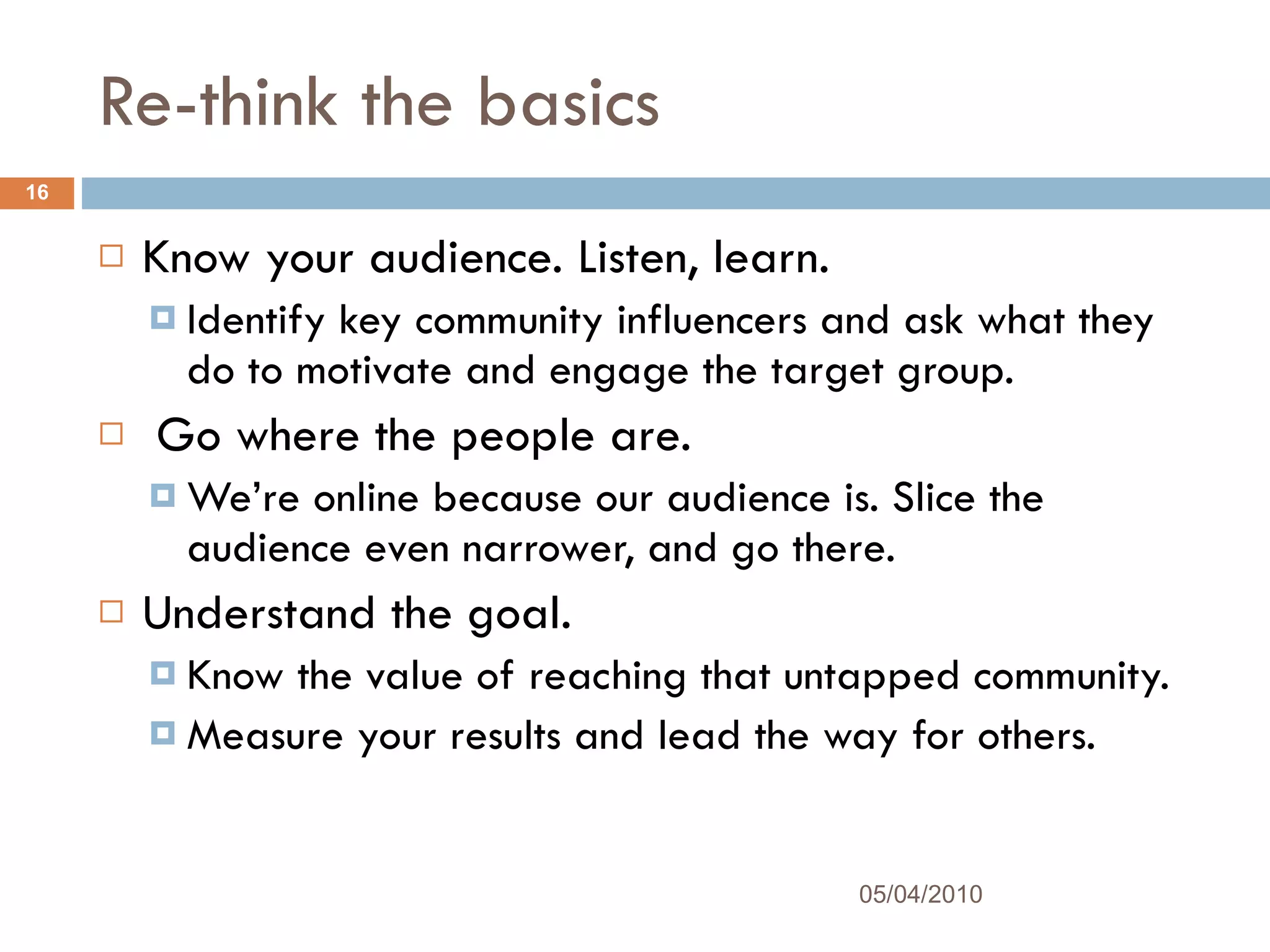 Re-think the basics Know your audience. Listen, learn. Identify key community influencers and ask what they do to motivate and engage the target group. Go where the people are.  We’re online because our audience is. Slice the audience even narrower, and go there.  Understand the goal. Know the value of reaching that untapped community.  Measure your results and lead the way for others. 05/04/2010 