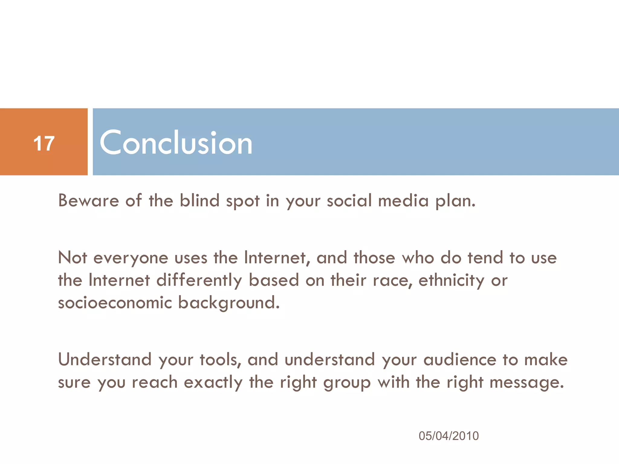 Beware of the blind spot in your social media plan.  Not everyone uses the Internet, and those who do tend to use the Internet differently based on their race, ethnicity or socioeconomic background.  Understand your tools, and understand your audience to make sure you reach exactly the right group with the right message.  Conclusion 05/04/2010 