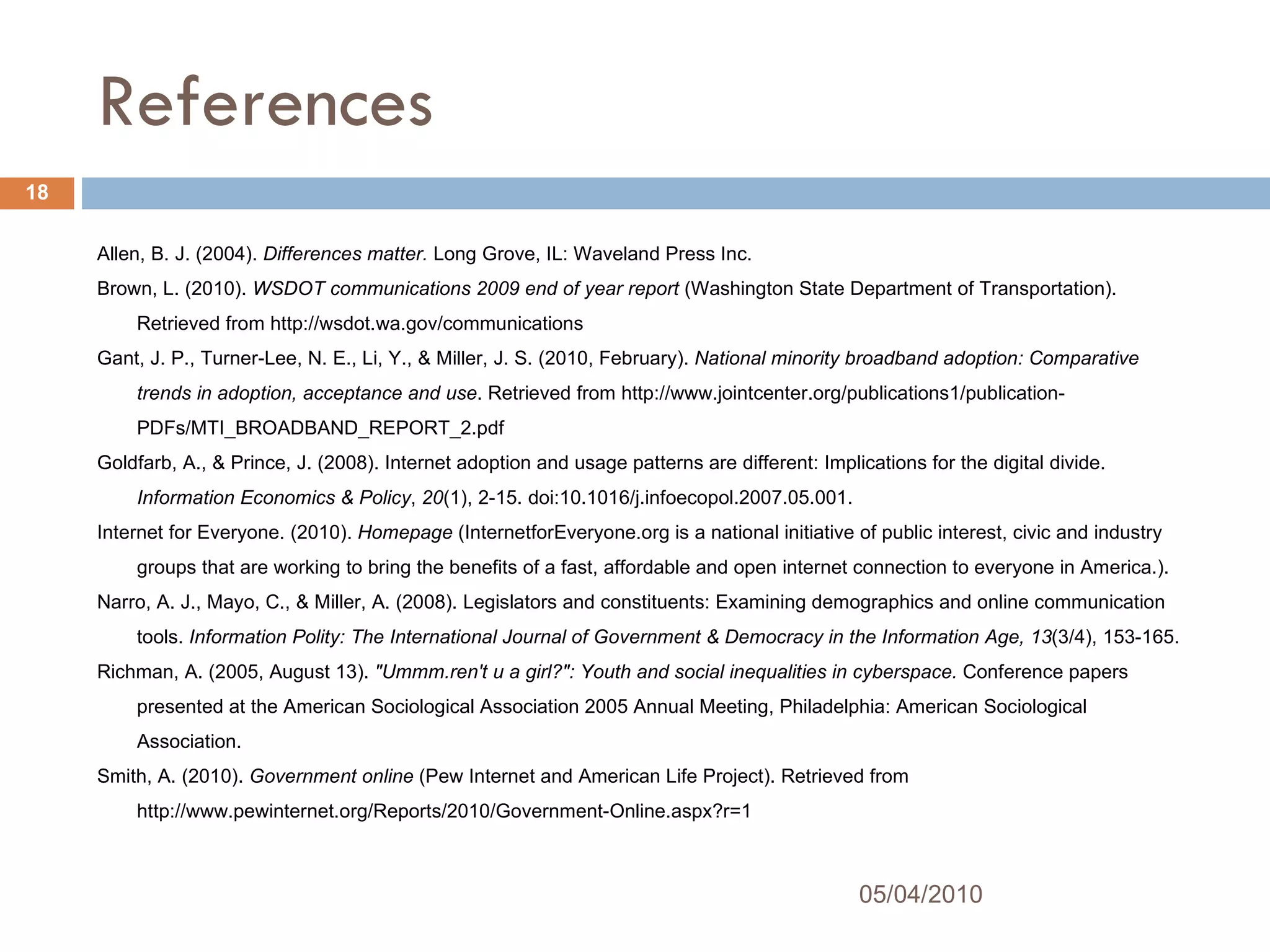 References Allen, B. J. (2004).  Differences matter.  Long Grove, IL: Waveland Press Inc. Brown, L. (2010).  WSDOT communications 2009 end of year report  (Washington State Department of Transportation). Retrieved from http://wsdot.wa.gov/communications Gant, J. P., Turner-Lee, N. E., Li, Y., & Miller, J. S. (2010, February).  National minority broadband adoption: Comparative trends in adoption, acceptance and use . Retrieved from http://www.jointcenter.org/publications1/publication-PDFs/MTI_BROADBAND_REPORT_2.pdf Goldfarb, A., & Prince, J. (2008). Internet adoption and usage patterns are different: Implications for the digital divide.  Information Economics & Policy ,  20 (1), 2-15. doi:10.1016/j.infoecopol.2007.05.001. Internet for Everyone. (2010).  Homepage  (InternetforEveryone.org is a national initiative of public interest, civic and industry groups that are working to bring the benefits of a fast, affordable and open internet connection to everyone in America.). Narro, A. J., Mayo, C., & Miller, A. (2008). Legislators and constituents: Examining demographics and online communication tools.  Information Polity: The International Journal of Government & Democracy in the Information Age, 13 (3/4), 153-165.  Richman, A. (2005, August 13).  "Ummm.ren't u a girl?": Youth and social inequalities in cyberspace.  Conference papers presented at the American Sociological Association 2005 Annual Meeting, Philadelphia: American Sociological Association.  Smith, A. (2010).  Government online  (Pew Internet and American Life Project). Retrieved from http://www.pewinternet.org/Reports/2010/Government-Online.aspx?r=1 05/04/2010 