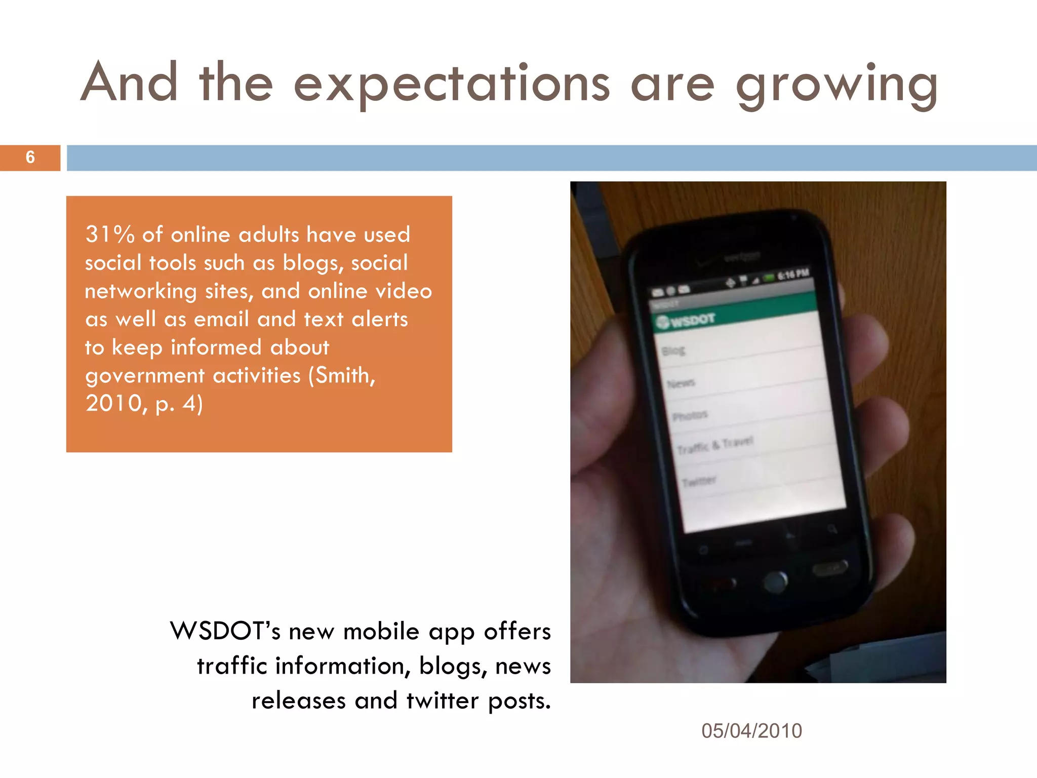 And the expectations are growing 31% of online adults have used social tools such as blogs, social networking sites, and online video as well as email and text alerts to keep informed about government activities (Smith, 2010, p. 4) WSDOT’s new mobile app offers traffic information, blogs, news releases and twitter posts. 05/04/2010 