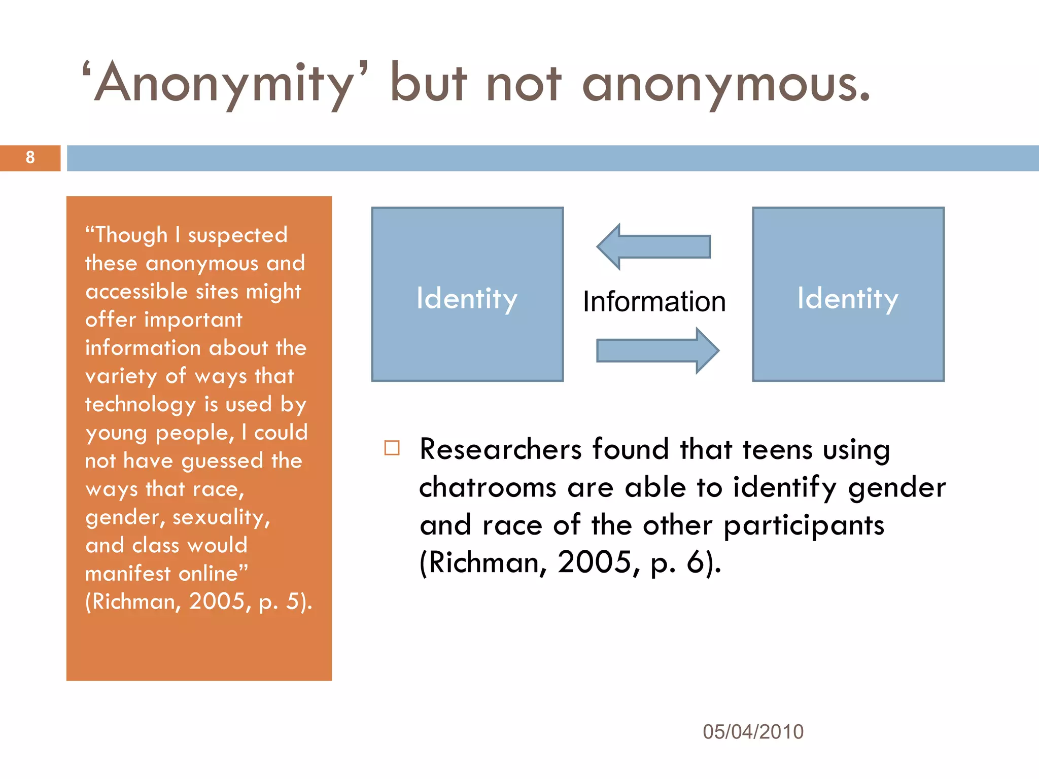 ‘ Anonymity’ but not anonymous. “ Though I suspected these anonymous and accessible sites might offer important information about the variety of ways that technology is used by young people, I could not have guessed the ways that race, gender, sexuality, and class would manifest online” (Richman, 2005, p. 5). Researchers found that teens using chatrooms are able to identify gender and race of the other participants (Richman, 2005, p. 6).  05/04/2010 Identity Identity Information 