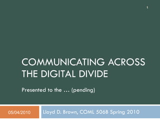COMMUNICATING ACROSS THE DIGITAL DIVIDE Presented to the … (pending) Lloyd D. Brown, COML 506B Spring 2010 05/04/2010 