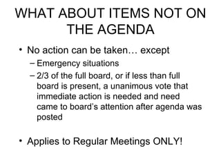 WHAT ABOUT ITEMS NOT ON THE AGENDA No action can be taken… except Emergency situations 2/3 of the full board, or if less than full board is present, a unanimous vote that immediate action is needed and need came to board’s attention after agenda was posted Applies to Regular Meetings ONLY! 