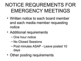 NOTICE REQUREMENTS FOR EMERGENCY MEETINGS Written notice to each board member and each media member requesting notice Additional requirements One hour notice  No Closed Sessions Post minutes ASAP - Leave posted 10 days Other posting requirements 