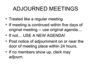 ADJOURNED MEETINGS Treated like a regular meeting If meeting is continued within five days of original meeting -- use original agenda…  If not… USE A NEW AGENDA! Post notice of adjournment on or near the door of meeting place within 24 hours. If no members show up, clerk may adjourn. 