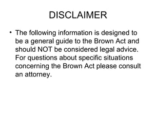 DISCLAIMER The following information is designed to be a general guide to the Brown Act and should NOT be considered legal advice. For questions about specific situations concerning the Brown Act please consult  an attorney.  