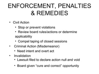 ENFORCEMENT, PENALTIES & REMEDIES Civil Action Stop or prevent violations   Review board rules/actions or determine applicability   Compel taping of closed sessions Criminal Action (Misdemeanor) Need intent and overt act Invalidation Lawsuit filed to declare action null and void  Board given “cure and correct” opportunity 