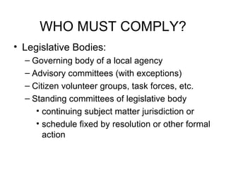 WHO MUST COMPLY? Legislative Bodies: Governing body of a local agency  Advisory committees (with exceptions) Citizen volunteer groups, task forces, etc.  Standing committees of legislative body continuing subject matter jurisdiction or schedule fixed by resolution or other formal action 