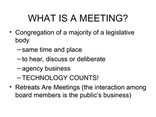 WHAT IS A MEETING? Congregation of a majority of a legislative body same time and place to hear, discuss or deliberate agency business TECHNOLOGY COUNTS! Retreats Are Meetings (the interaction among board members is the public’s business) 