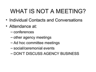 WHAT IS NOT A MEETING? Individual Contacts and Conversations Attendance at: conferences other agency meetings Ad hoc committee meetings social/ceremonial events DON’T DISCUSS AGENCY BUSINESS 