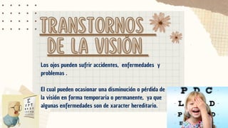 TRANSTORNOS
TRANSTORNOS
DE LA VISIÓN
DE LA VISIÓN
Los ojos pueden sufrir accidentes, enfermedades y
problemas .
El cual pueden ocasionar una disminución o pérdida de
la visión en forma temporaria o permanente, ya que
algunas enfermedades son de xaracter hereditario.
 