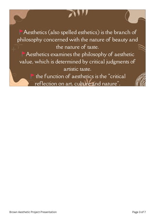 🚩Aesthetics (also spelled esthetics) is the branch of
philosophy concerned with the nature of beauty and
the nature of taste.
🚩Aesthetics examines the philosophy of aesthetic
value, which is determined by critical judgments of
artistic taste.
🚩the function of aesthetics is the "critical
reflection on art, culture and nature".
Brown Aesthetic Project Presentation Page 3 of 7
 