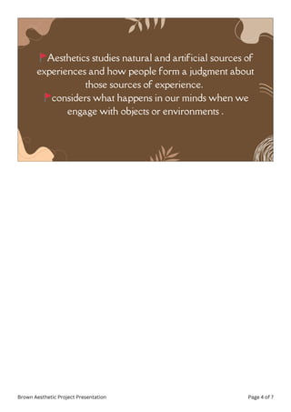 🚩Aesthetics studies natural and artificial sources of
experiences and how people form a judgment about
those sources of experience.
🚩considers what happens in our minds when we
engage with objects or environments .
Brown Aesthetic Project Presentation Page 4 of 7
 