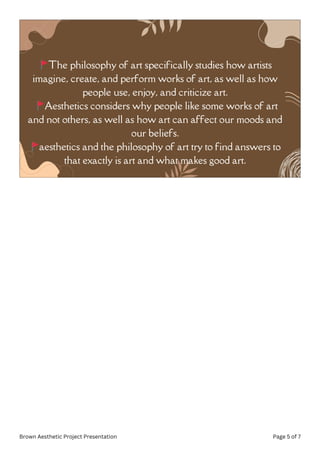🚩The philosophy of art specifically studies how artists
imagine, create, and perform works of art, as well as how
people use, enjoy, and criticize art.
🚩Aesthetics considers why people like some works of art
and not others, as well as how art can affect our moods and
our beliefs.
🚩aesthetics and the philosophy of art try to find answers to
that exactly is art and what makes good art.
Brown Aesthetic Project Presentation Page 5 of 7
 
