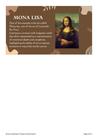 One of the example is the art called
Mona lisa one of the art of Leonardo
Da Vinci
It portrays a woman with enigmatic smile
that often interpreted as a representation
of emotional depth and complexity,
highlighting the ability of art to express
emotions in ways that words cannot.
MONA LISA
Brown Aesthetic Project Presentation Page 6 of 7
 