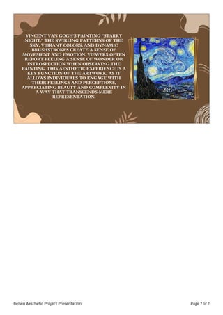 VINCENT VAN GOGH'S PAINTING "STARRY
NIGHT." THE SWIRLING PATTERNS OF THE
SKY, VIBRANT COLORS, AND DYNAMIC
BRUSHSTROKES CREATE A SENSE OF
MOVEMENT AND EMOTION. VIEWERS OFTEN
REPORT FEELING A SENSE OF WONDER OR
INTROSPECTION WHEN OBSERVING THE
PAINTING. THIS AESTHETIC EXPERIENCE IS A
KEY FUNCTION OF THE ARTWORK, AS IT
ALLOWS INDIVIDUALS TO ENGAGE WITH
THEIR FEELINGS AND PERCEPTIONS,
APPRECIATING BEAUTY AND COMPLEXITY IN
A WAY THAT TRANSCENDS MERE
REPRESENTATION.
Brown Aesthetic Project Presentation Page 7 of 7
 
