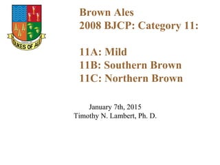 January 7th, 2015
Timothy N. Lambert, Ph. D.
Brown Ales
2008 BJCP: Category 11:
11A: Mild
11B: Southern Brown
11C: Northern Brown
 