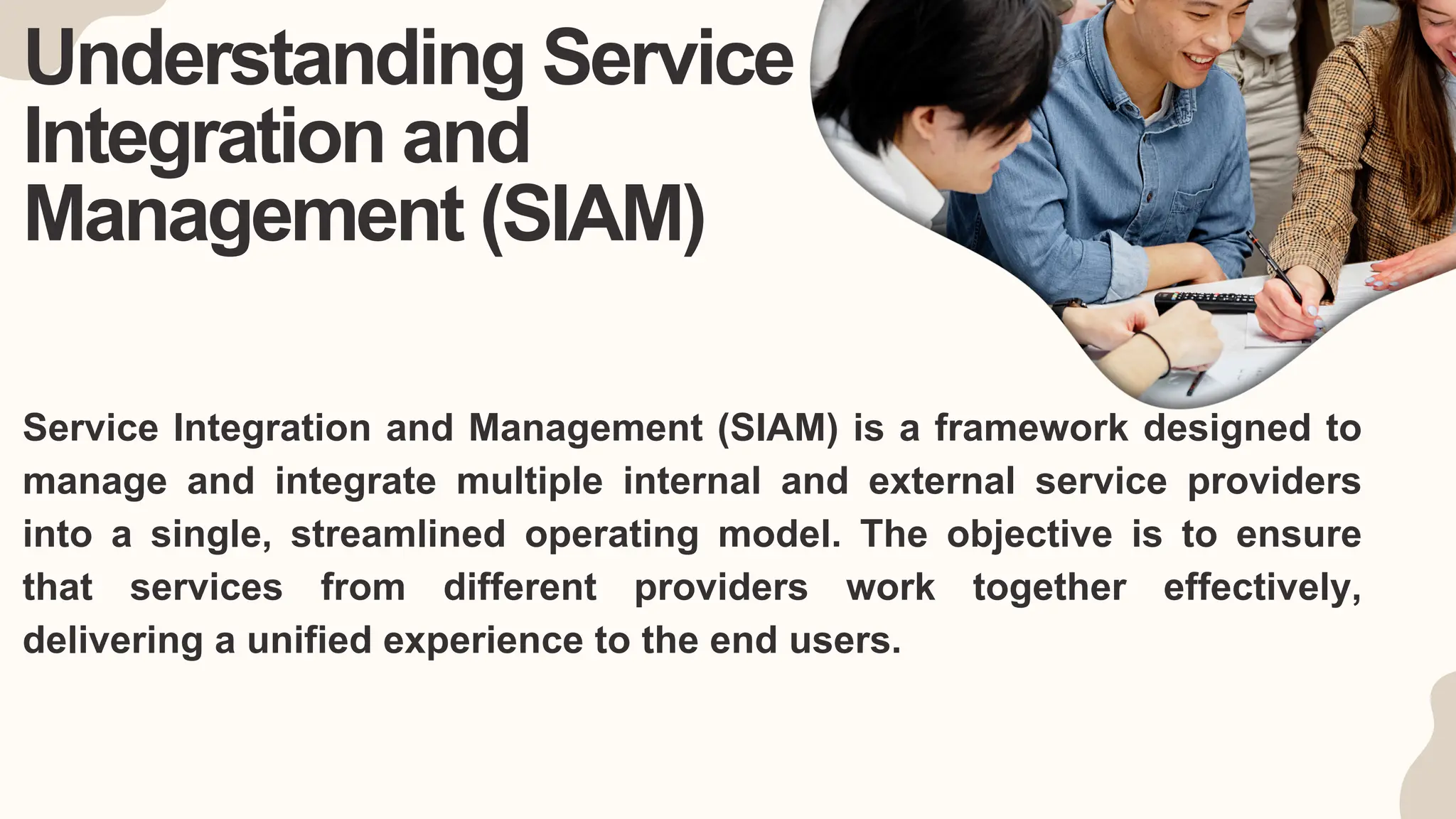 Understanding Service
Integration and
Management (SIAM)
Service Integration and Management (SIAM) is a framework designed to
manage and integrate multiple internal and external service providers
into a single, streamlined operating model. The objective is to ensure
that services from different providers work together effectively,
delivering a unified experience to the end users.
 