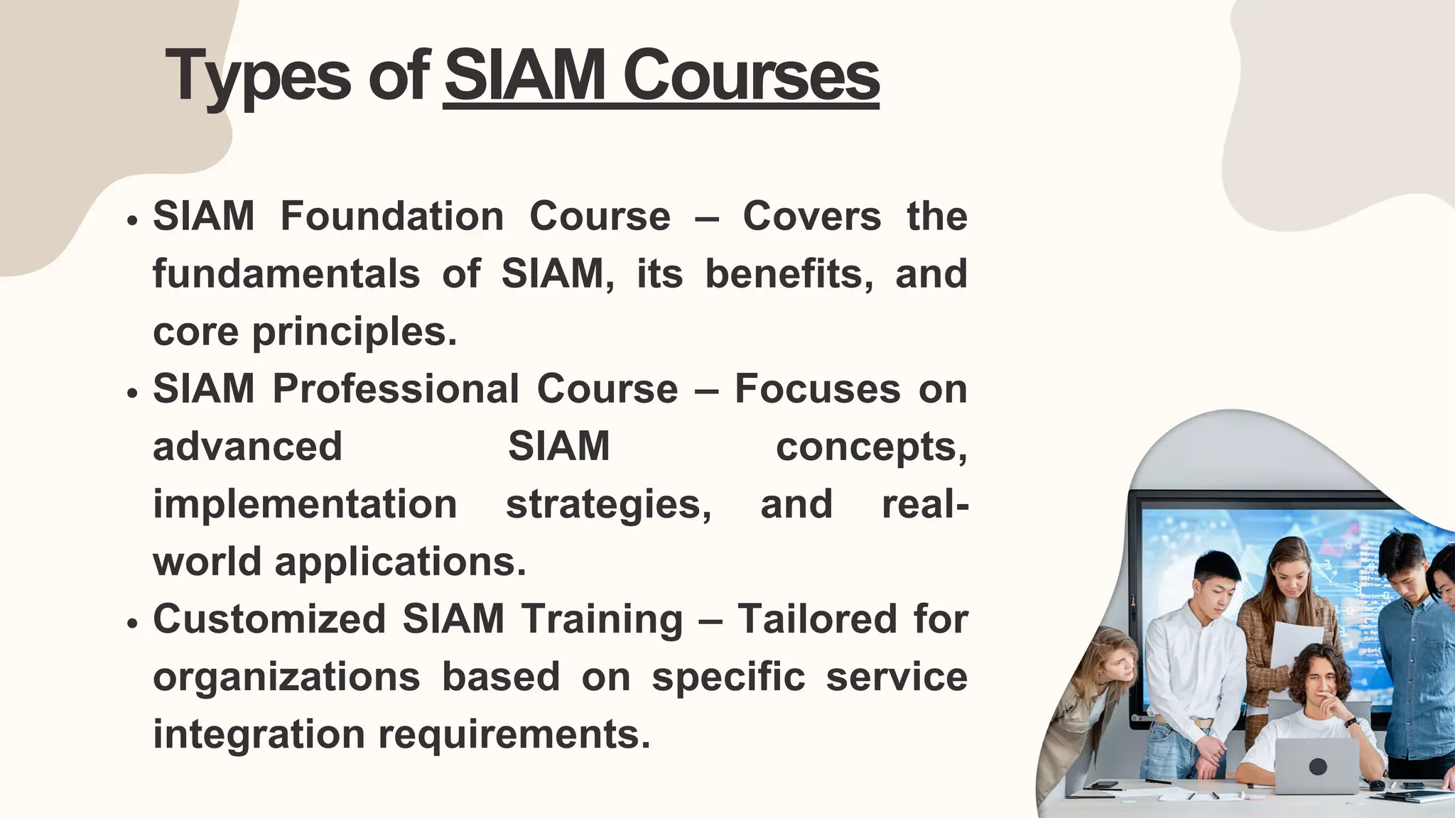 Types of SIAM Courses
SIAM Foundation Course – Covers the
fundamentals of SIAM, its benefits, and
core principles.
SIAM Professional Course – Focuses on
advanced SIAM concepts,
implementation strategies, and real-
world applications.
Customized SIAM Training – Tailored for
organizations based on specific service
integration requirements.
 
