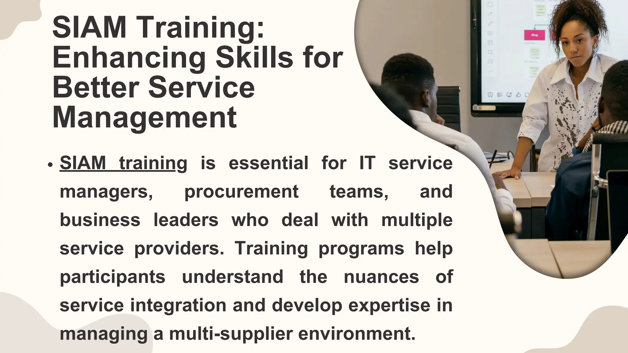 SIAM Training:
Enhancing Skills for
Better Service
Management
SIAM training is essential for IT service
managers, procurement teams, and
business leaders who deal with multiple
service providers. Training programs help
participants understand the nuances of
service integration and develop expertise in
managing a multi-supplier environment.
 
