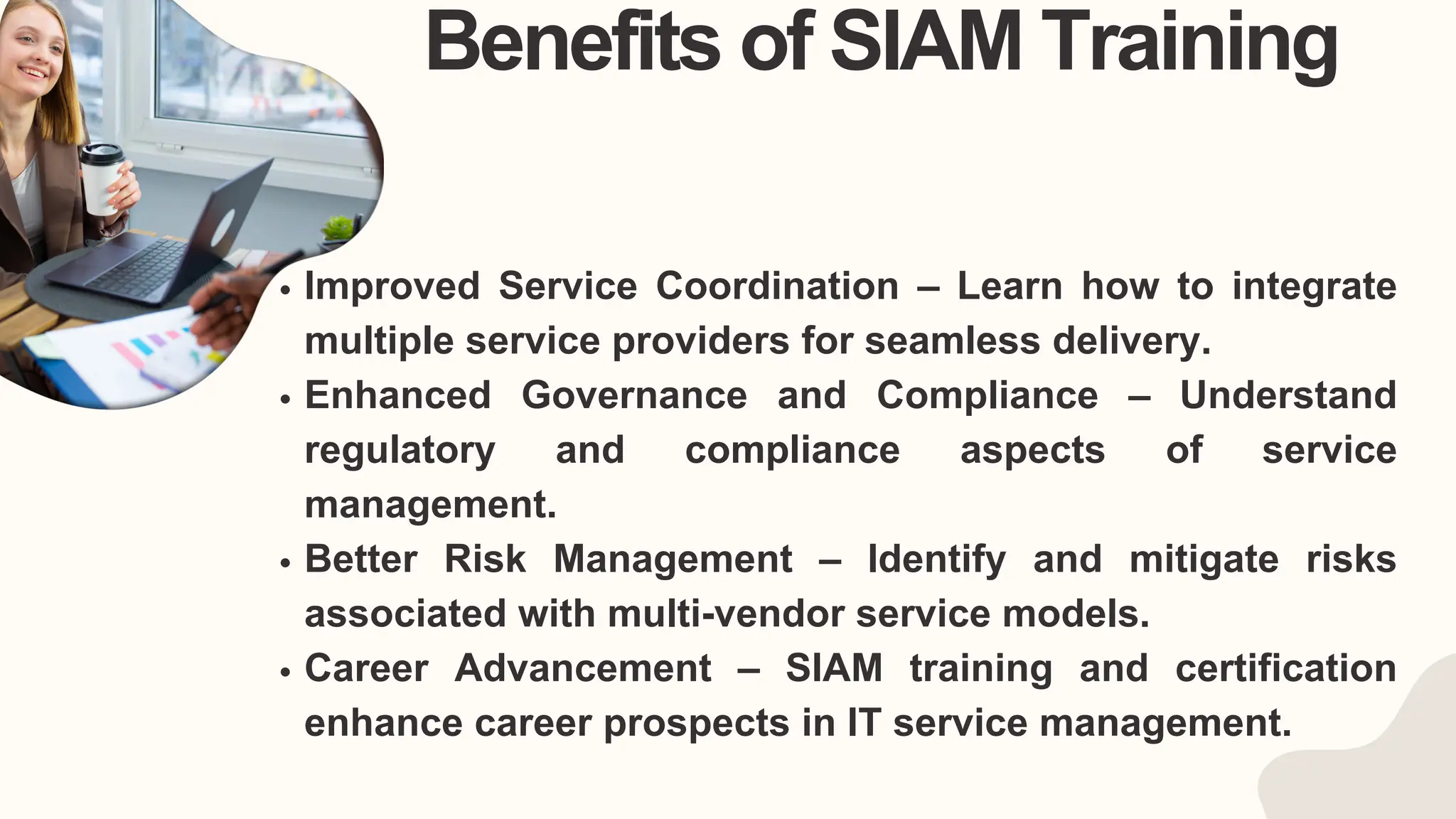 Benefits of SIAM Training
Improved Service Coordination – Learn how to integrate
multiple service providers for seamless delivery.
Enhanced Governance and Compliance – Understand
regulatory and compliance aspects of service
management.
Better Risk Management – Identify and mitigate risks
associated with multi-vendor service models.
Career Advancement – SIAM training and certification
enhance career prospects in IT service management.
 