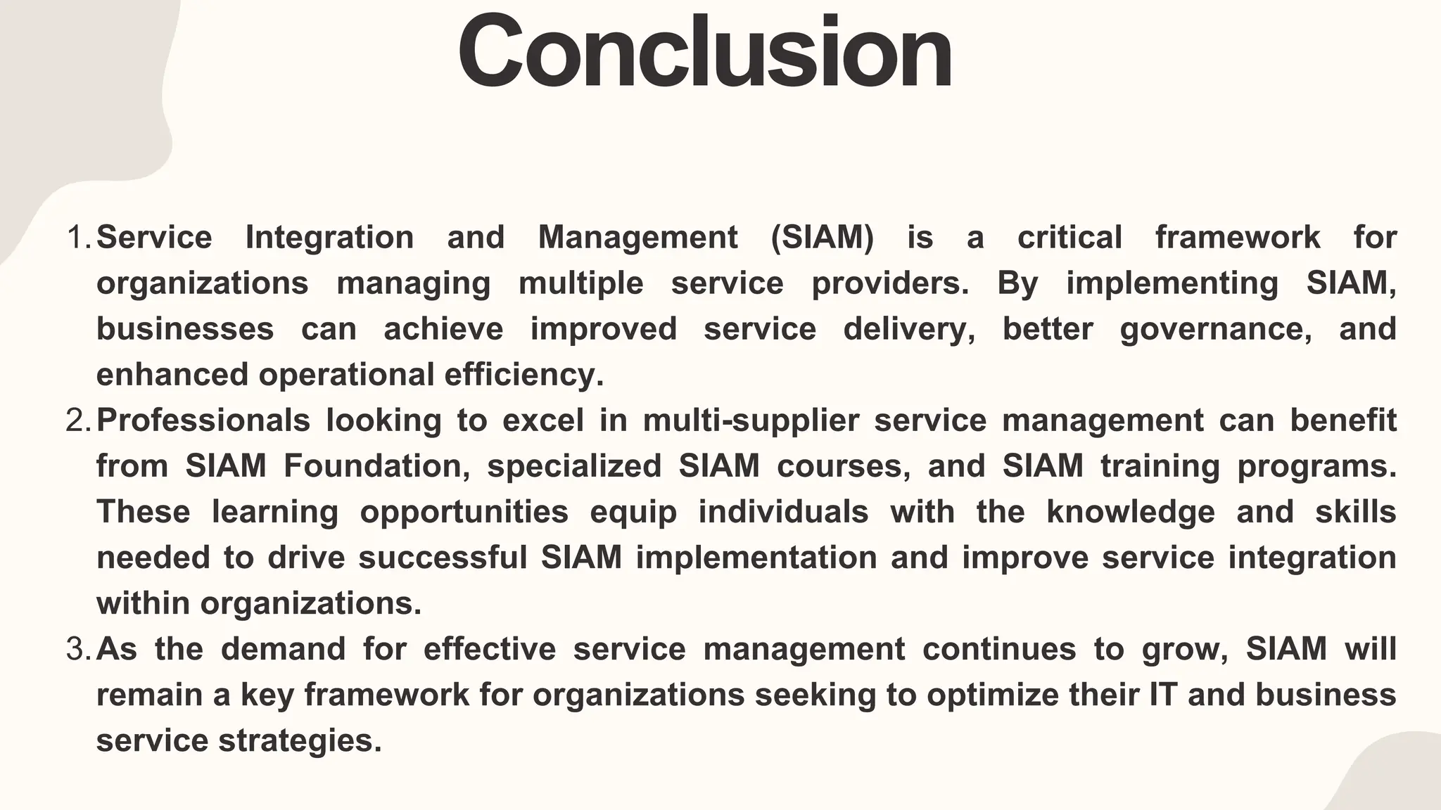 Conclusion
Service Integration and Management (SIAM) is a critical framework for
organizations managing multiple service providers. By implementing SIAM,
businesses can achieve improved service delivery, better governance, and
enhanced operational efficiency.
1.
Professionals looking to excel in multi-supplier service management can benefit
from SIAM Foundation, specialized SIAM courses, and SIAM training programs.
These learning opportunities equip individuals with the knowledge and skills
needed to drive successful SIAM implementation and improve service integration
within organizations.
2.
As the demand for effective service management continues to grow, SIAM will
remain a key framework for organizations seeking to optimize their IT and business
service strategies.
3.
 