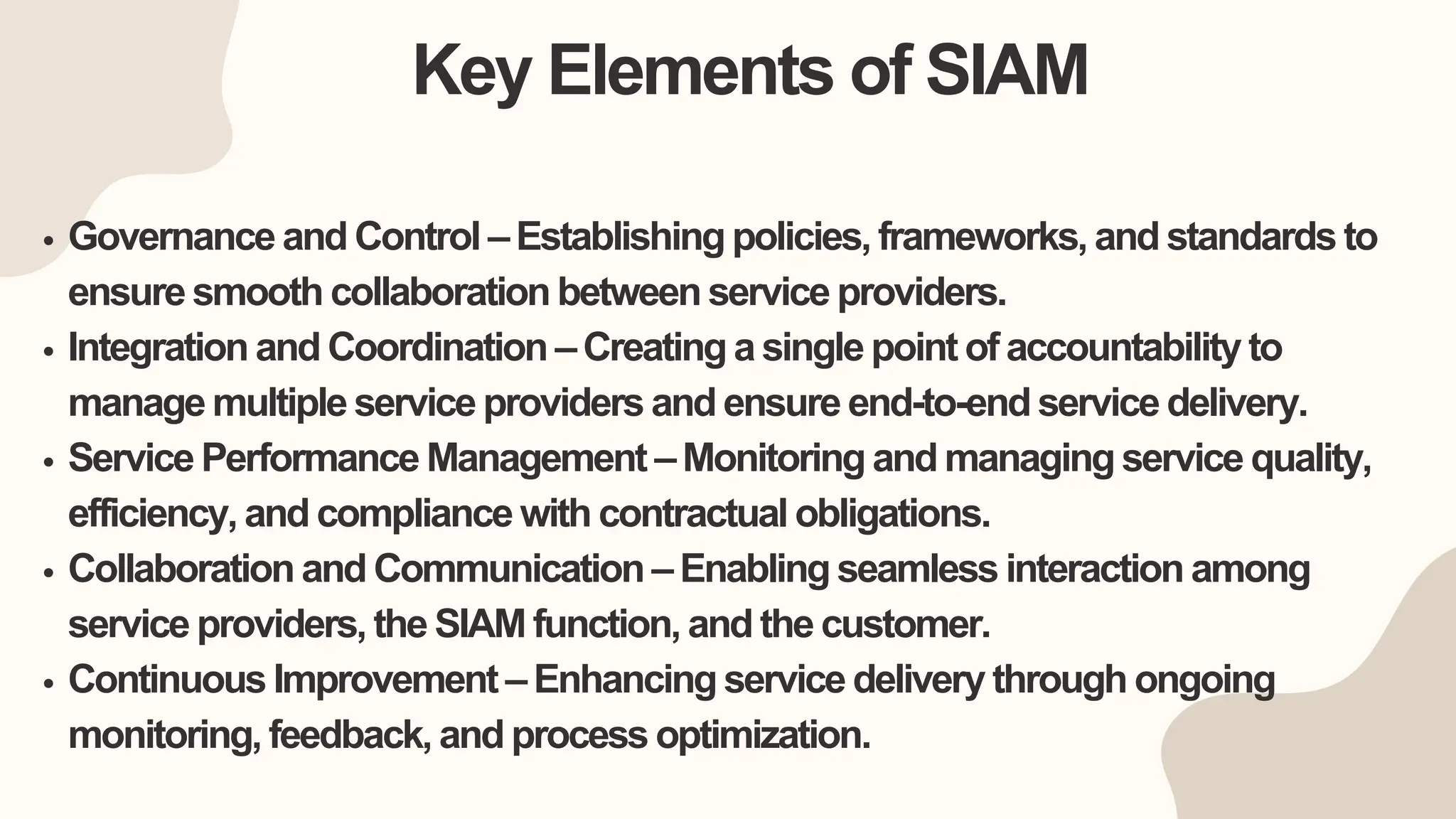 Key Elements of SIAM
Governance and Control – Establishing policies, frameworks, and standards to
ensure smooth collaboration between service providers.
Integration and Coordination – Creating a single point of accountability to
manage multiple service providers and ensure end-to-end service delivery.
Service Performance Management – Monitoring and managing service quality,
efficiency, and compliance with contractual obligations.
Collaboration and Communication – Enabling seamless interaction among
service providers, the SIAM function, and the customer.
Continuous Improvement – Enhancing service delivery through ongoing
monitoring, feedback, and process optimization.
 