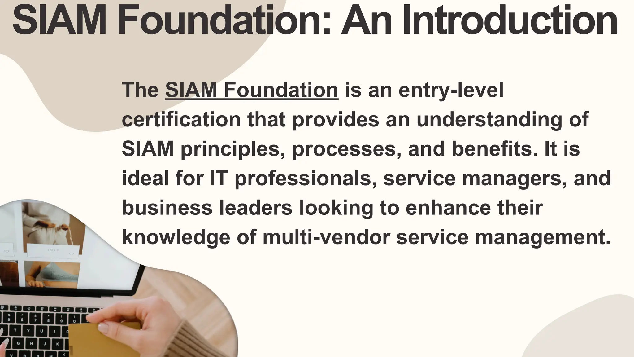 SIAM Foundation: An Introduction
The SIAM Foundation is an entry-level
certification that provides an understanding of
SIAM principles, processes, and benefits. It is
ideal for IT professionals, service managers, and
business leaders looking to enhance their
knowledge of multi-vendor service management.
 