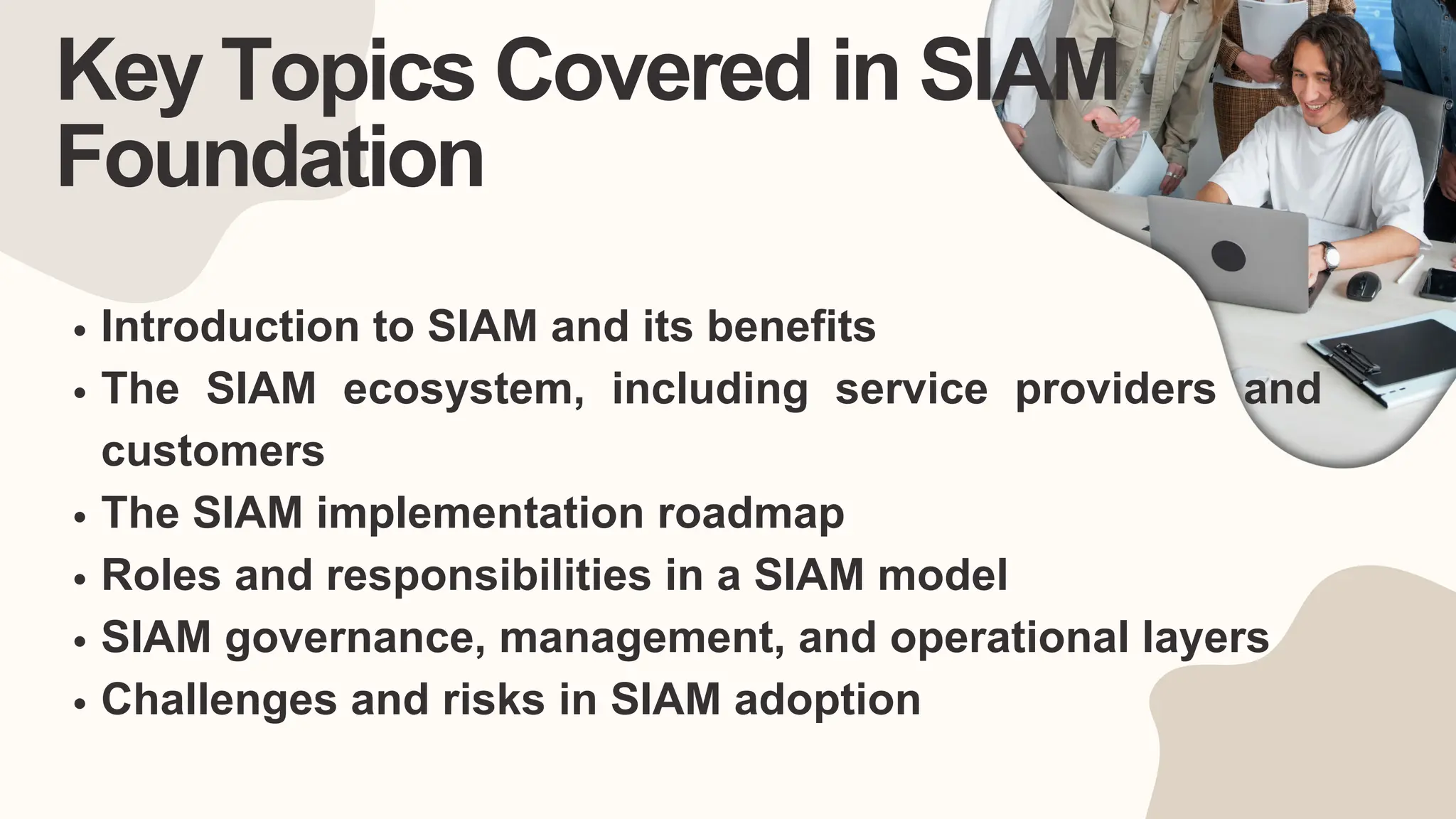 Key Topics Covered in SIAM
Foundation
Introduction to SIAM and its benefits
The SIAM ecosystem, including service providers and
customers
The SIAM implementation roadmap
Roles and responsibilities in a SIAM model
SIAM governance, management, and operational layers
Challenges and risks in SIAM adoption
 