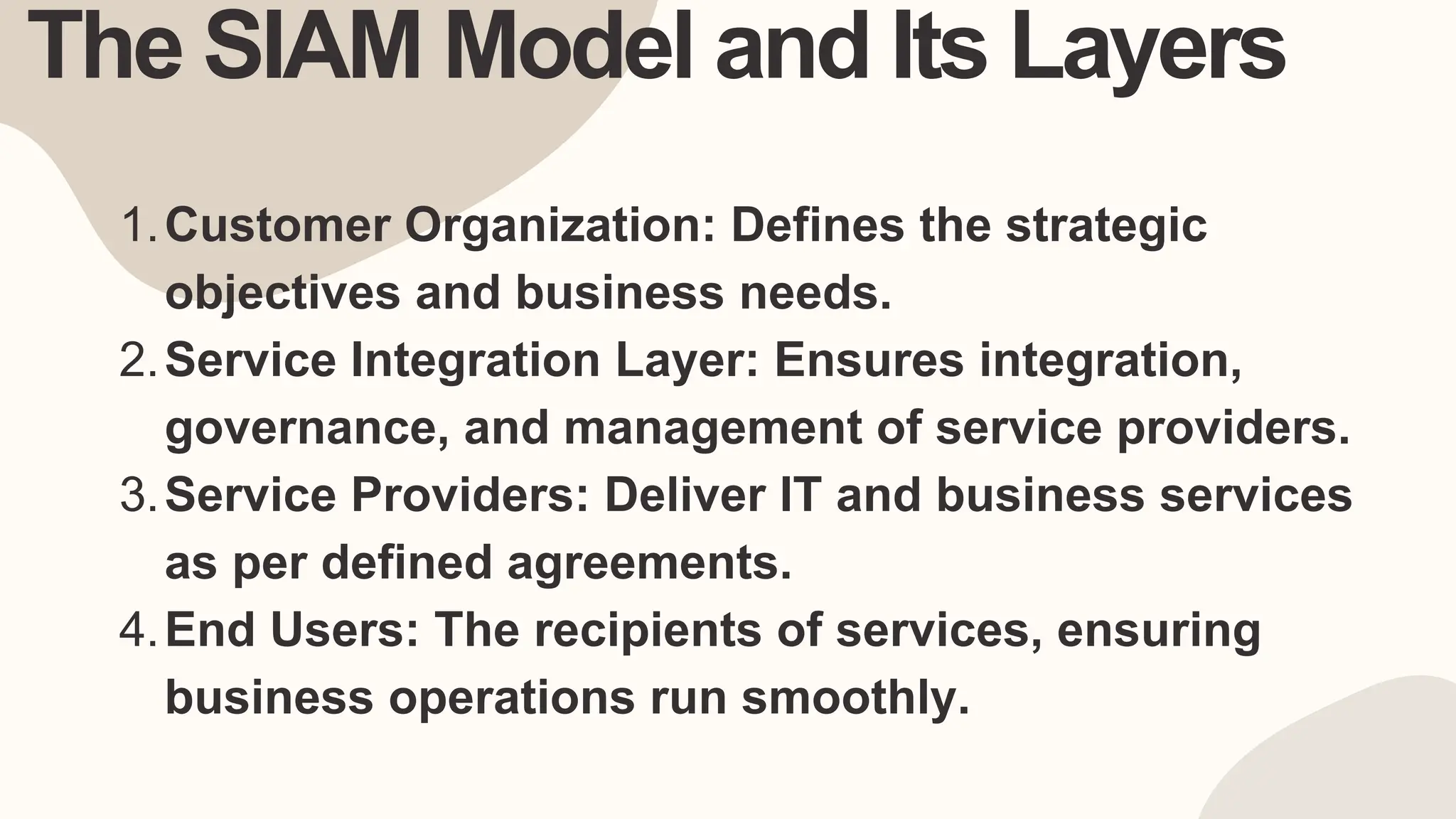 The SIAM Model and Its Layers
Customer Organization: Defines the strategic
objectives and business needs.
1.
Service Integration Layer: Ensures integration,
governance, and management of service providers.
2.
Service Providers: Deliver IT and business services
as per defined agreements.
3.
End Users: The recipients of services, ensuring
business operations run smoothly.
4.
 